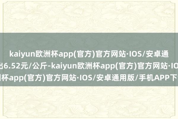 kaiyun欧洲杯app(官方)官方网站·IOS/安卓通用版/手机APP下载进出6.52元/公斤-kaiyun欧洲杯app(官方)官方网站·IOS/安卓通用版/手机APP下载