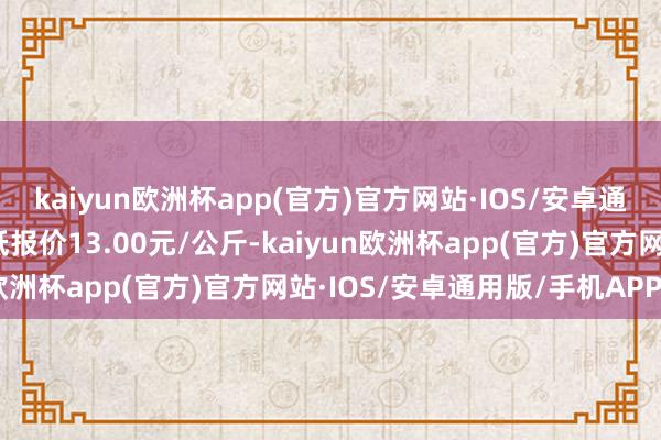 kaiyun欧洲杯app(官方)官方网站·IOS/安卓通用版/手机APP下载最低报价13.00元/公斤-kaiyun欧洲杯app(官方)官方网站·IOS/安卓通用版/手机APP下载