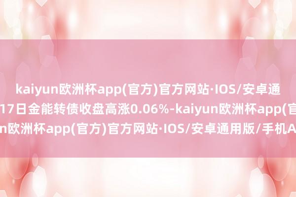 kaiyun欧洲杯app(官方)官方网站·IOS/安卓通用版/手机APP下载5月17日金能转债收盘高涨0.06%-kaiyun欧洲杯app(官方)官方网站·IOS/安卓通用版/手机APP下载