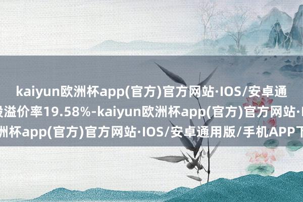 kaiyun欧洲杯app(官方)官方网站·IOS/安卓通用版/手机APP下载转股溢价率19.58%-kaiyun欧洲杯app(官方)官方网站·IOS/安卓通用版/手机APP下载