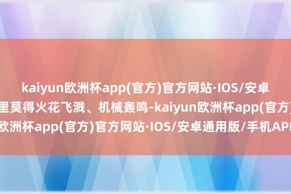 kaiyun欧洲杯app(官方)官方网站·IOS/安卓通用版/手机APP下载这里莫得火花飞溅、机械轰鸣-kaiyun欧洲杯app(官方)官方网站·IOS/安卓通用版/手机APP下载