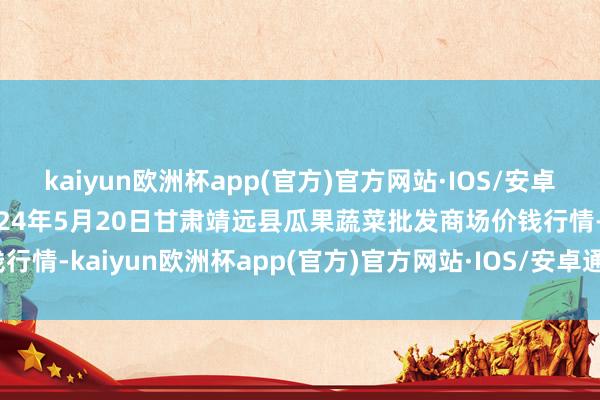 kaiyun欧洲杯app(官方)官方网站·IOS/安卓通用版/手机APP下载2024年5月20日甘肃靖远县瓜果蔬菜批发商场价钱行情-kaiyun欧洲杯app(官方)官方网站·IOS/安卓通用版/手机APP下载