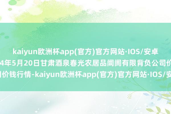 kaiyun欧洲杯app(官方)官方网站·IOS/安卓通用版/手机APP下载2024年5月20日甘肃酒泉春光农居品阛阓有限背负公司价钱行情-kaiyun欧洲杯app(官方)官方网站·IOS/安卓通用版/手机APP下载