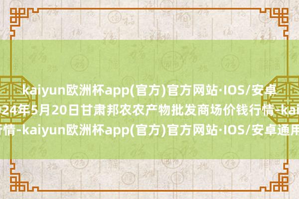 kaiyun欧洲杯app(官方)官方网站·IOS/安卓通用版/手机APP下载2024年5月20日甘肃邦农农产物批发商场价钱行情-kaiyun欧洲杯app(官方)官方网站·IOS/安卓通用版/手机APP下载