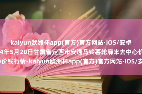 kaiyun欧洲杯app(官方)官方网站·IOS/安卓通用版/手机APP下载2024年5月20日甘肃省定西市安逸马铃薯轮廓来去中心价钱行情-kaiyun欧洲杯app(官方)官方网站·IOS/安卓通用版/手机APP下载