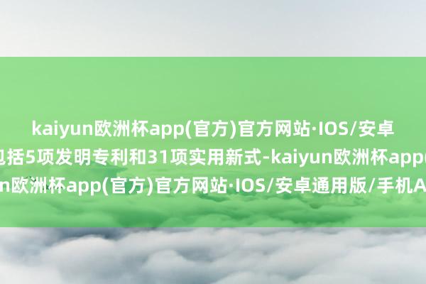 kaiyun欧洲杯app(官方)官方网站·IOS/安卓通用版/手机APP下载包括5项发明专利和31项实用新式-kaiyun欧洲杯app(官方)官方网站·IOS/安卓通用版/手机APP下载