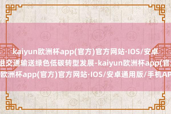 kaiyun欧洲杯app(官方)官方网站·IOS/安卓通用版/手机APP下载促进交通输送绿色低碳转型发展-kaiyun欧洲杯app(官方)官方网站·IOS/安卓通用版/手机APP下载