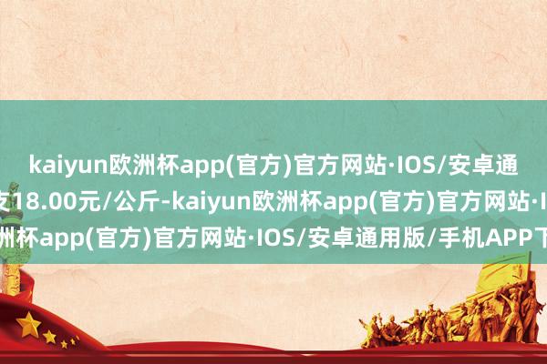 kaiyun欧洲杯app(官方)官方网站·IOS/安卓通用版/手机APP下载收支18.00元/公斤-kaiyun欧洲杯app(官方)官方网站·IOS/安卓通用版/手机APP下载