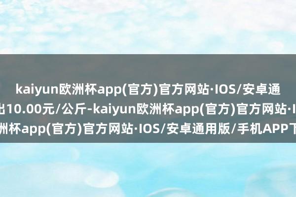 kaiyun欧洲杯app(官方)官方网站·IOS/安卓通用版/手机APP下载进出10.00元/公斤-kaiyun欧洲杯app(官方)官方网站·IOS/安卓通用版/手机APP下载