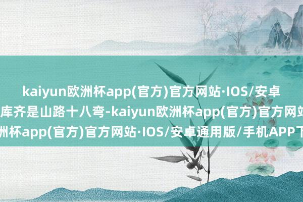 kaiyun欧洲杯app(官方)官方网站·IOS/安卓通用版/手机APP下载独库齐是山路十八弯-kaiyun欧洲杯app(官方)官方网站·IOS/安卓通用版/手机APP下载