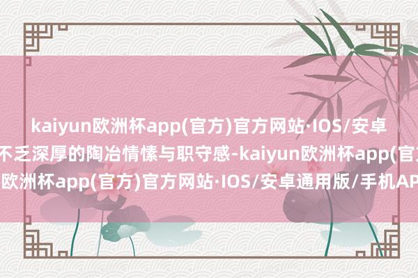 kaiyun欧洲杯app(官方)官方网站·IOS/安卓通用版/手机APP下载更不乏深厚的陶冶情愫与职守感-kaiyun欧洲杯app(官方)官方网站·IOS/安卓通用版/手机APP下载