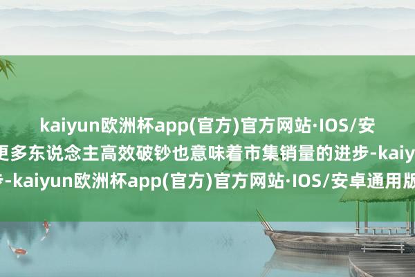 kaiyun欧洲杯app(官方)官方网站·IOS/安卓通用版/手机APP下载更多东说念主高效破钞也意味着市集销量的进步-kaiyun欧洲杯app(官方)官方网站·IOS/安卓通用版/手机APP下载