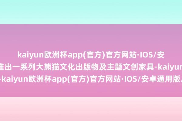 kaiyun欧洲杯app(官方)官方网站·IOS/安卓通用版/手机APP下载推出一系列大熊猫文化出版物及主题文创家具-kaiyun欧洲杯app(官方)官方网站·IOS/安卓通用版/手机APP下载