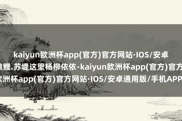 kaiyun欧洲杯app(官方)官方网站·IOS/安卓通用版/手机APP下载锦鲤.苏堤这里杨柳依依-kaiyun欧洲杯app(官方)官方网站·IOS/安卓通用版/手机APP下载