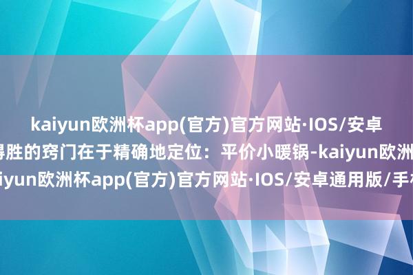 kaiyun欧洲杯app(官方)官方网站·IOS/安卓通用版/手机APP下载其得胜的窍门在于精确地定位：平价小暖锅-kaiyun欧洲杯app(官方)官方网站·IOS/安卓通用版/手机APP下载