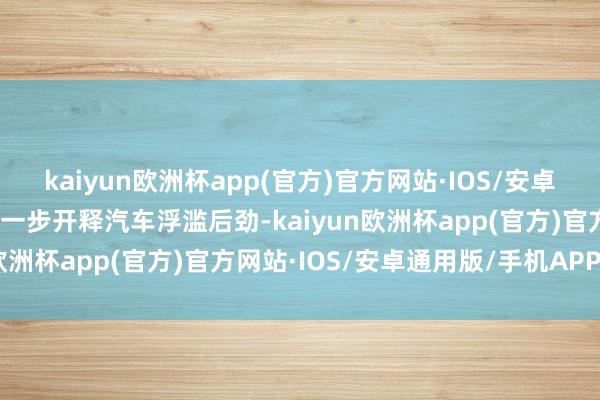 kaiyun欧洲杯app(官方)官方网站·IOS/安卓通用版/手机APP下载进一步开释汽车浮滥后劲-kaiyun欧洲杯app(官方)官方网站·IOS/安卓通用版/手机APP下载