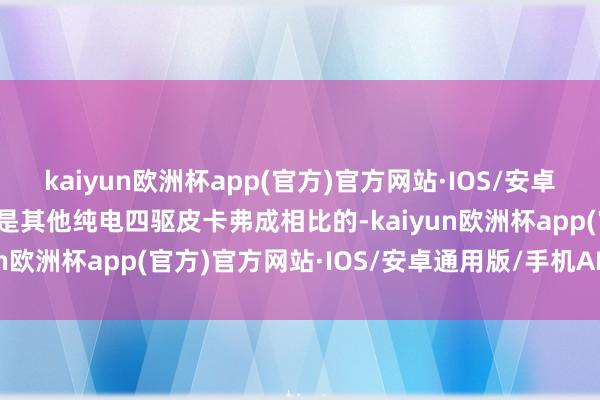 kaiyun欧洲杯app(官方)官方网站·IOS/安卓通用版/手机APP下载这是其他纯电四驱皮卡弗成相比的-kaiyun欧洲杯app(官方)官方网站·IOS/安卓通用版/手机APP下载