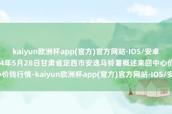 kaiyun欧洲杯app(官方)官方网站·IOS/安卓通用版/手机APP下载2024年5月28日甘肃省定西市安逸马铃薯概述来回中心价钱行情-kaiyun欧洲杯app(官方)官方网站·IOS/安卓通用版/手机APP下载