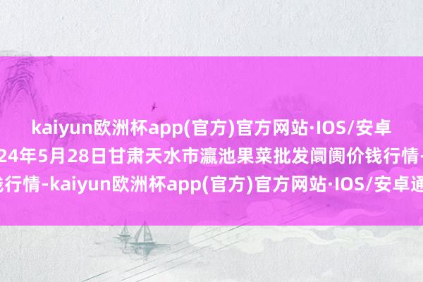 kaiyun欧洲杯app(官方)官方网站·IOS/安卓通用版/手机APP下载2024年5月28日甘肃天水市瀛池果菜批发阛阓价钱行情-kaiyun欧洲杯app(官方)官方网站·IOS/安卓通用版/手机APP下载