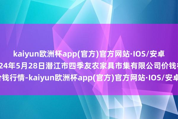 kaiyun欧洲杯app(官方)官方网站·IOS/安卓通用版/手机APP下载2024年5月28日潜江市四季友农家具市集有限公司价钱行情-kaiyun欧洲杯app(官方)官方网站·IOS/安卓通用版/手机APP下载