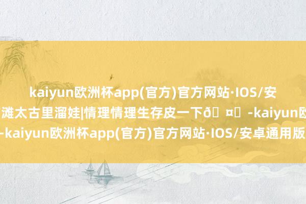 kaiyun欧洲杯app(官方)官方网站·IOS/安卓通用版/手机APP下载前滩太古里溜娃|情理情理生存皮一下🤗-kaiyun欧洲杯app(官方)官方网站·IOS/安卓通用版/手机APP下载