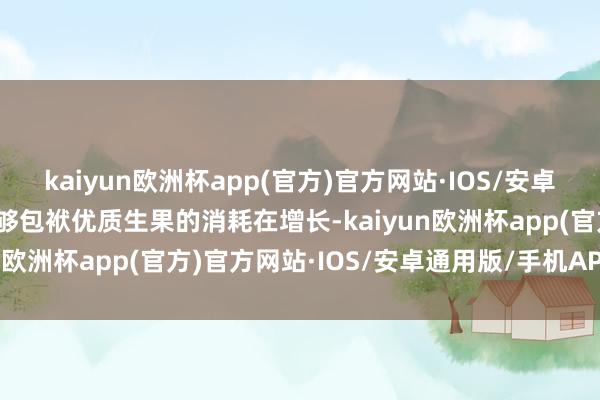 kaiyun欧洲杯app(官方)官方网站·IOS/安卓通用版/手机APP下载能够包袱优质生果的消耗在增长-kaiyun欧洲杯app(官方)官方网站·IOS/安卓通用版/手机APP下载