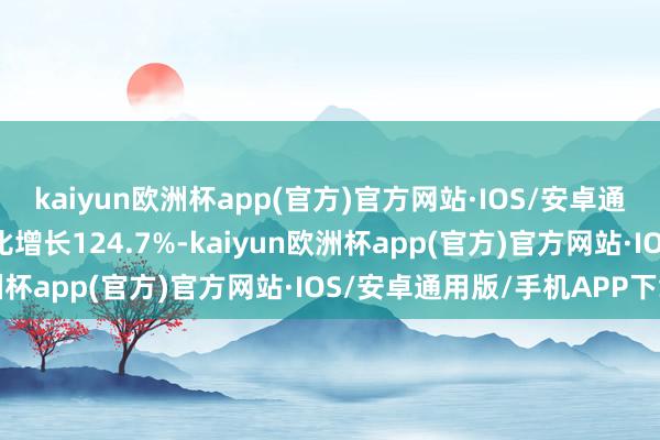 kaiyun欧洲杯app(官方)官方网站·IOS/安卓通用版/手机APP下载同比增长124.7%-kaiyun欧洲杯app(官方)官方网站·IOS/安卓通用版/手机APP下载