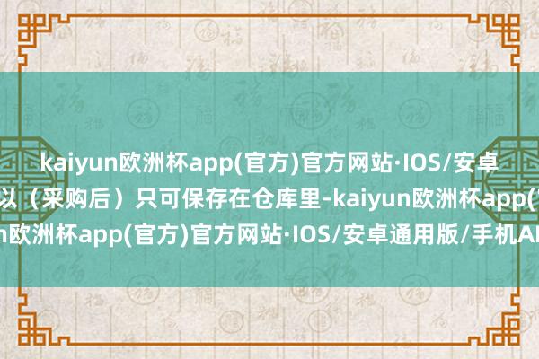 kaiyun欧洲杯app(官方)官方网站·IOS/安卓通用版/手机APP下载是以（采购后）只可保存在仓库里-kaiyun欧洲杯app(官方)官方网站·IOS/安卓通用版/手机APP下载