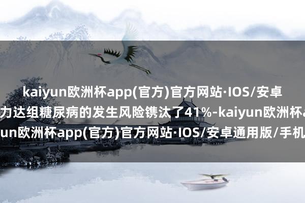 kaiyun欧洲杯app(官方)官方网站·IOS/安卓通用版/手机APP下载津力达组糖尿病的发生风险镌汰了41%-kaiyun欧洲杯app(官方)官方网站·IOS/安卓通用版/手机APP下载