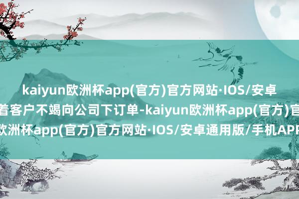 kaiyun欧洲杯app(官方)官方网站·IOS/安卓通用版/手机APP下载跟着客户不竭向公司下订单-kaiyun欧洲杯app(官方)官方网站·IOS/安卓通用版/手机APP下载