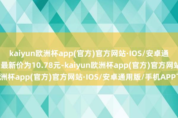 kaiyun欧洲杯app(官方)官方网站·IOS/安卓通用版/手机APP下载正股最新价为10.78元-kaiyun欧洲杯app(官方)官方网站·IOS/安卓通用版/手机APP下载