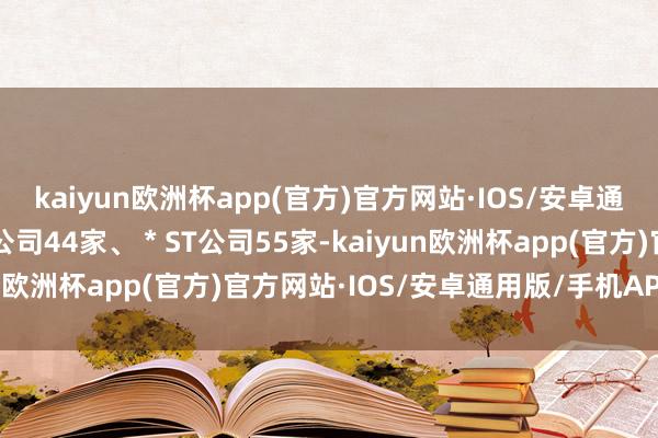 kaiyun欧洲杯app(官方)官方网站·IOS/安卓通用版/手机APP下载ST公司44家、＊ST公司55家-kaiyun欧洲杯app(官方)官方网站·IOS/安卓通用版/手机APP下载