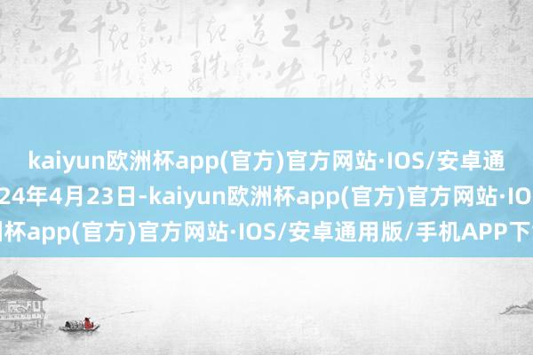 kaiyun欧洲杯app(官方)官方网站·IOS/安卓通用版/手机APP下载2024年4月23日-kaiyun欧洲杯app(官方)官方网站·IOS/安卓通用版/手机APP下载