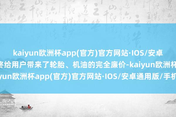 kaiyun欧洲杯app(官方)官方网站·IOS/安卓通用版/手机APP下载最终给用户带来了轮胎、机油的完全廉价-kaiyun欧洲杯app(官方)官方网站·IOS/安卓通用版/手机APP下载