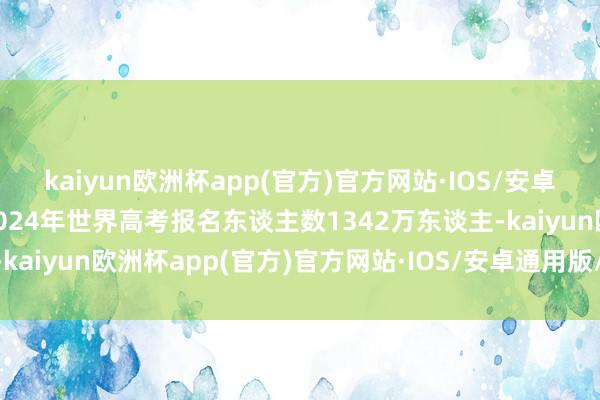 kaiyun欧洲杯app(官方)官方网站·IOS/安卓通用版/手机APP下载2024年世界高考报名东谈主数1342万东谈主-kaiyun欧洲杯app(官方)官方网站·IOS/安卓通用版/手机APP下载