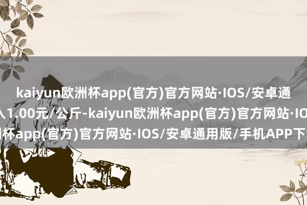 kaiyun欧洲杯app(官方)官方网站·IOS/安卓通用版/手机APP下载出入1.00元/公斤-kaiyun欧洲杯app(官方)官方网站·IOS/安卓通用版/手机APP下载