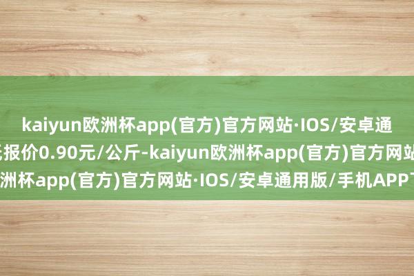 kaiyun欧洲杯app(官方)官方网站·IOS/安卓通用版/手机APP下载最低报价0.90元/公斤-kaiyun欧洲杯app(官方)官方网站·IOS/安卓通用版/手机APP下载