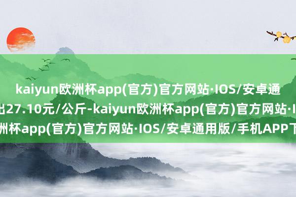 kaiyun欧洲杯app(官方)官方网站·IOS/安卓通用版/手机APP下载进出27.10元/公斤-kaiyun欧洲杯app(官方)官方网站·IOS/安卓通用版/手机APP下载