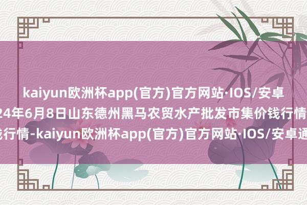 kaiyun欧洲杯app(官方)官方网站·IOS/安卓通用版/手机APP下载2024年6月8日山东德州黑马农贸水产批发市集价钱行情-kaiyun欧洲杯app(官方)官方网站·IOS/安卓通用版/手机APP下载