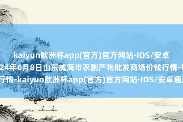 kaiyun欧洲杯app(官方)官方网站·IOS/安卓通用版/手机APP下载2024年6月8日山东威海市农副产物批发商场价钱行情-kaiyun欧洲杯app(官方)官方网站·IOS/安卓通用版/手机APP下载