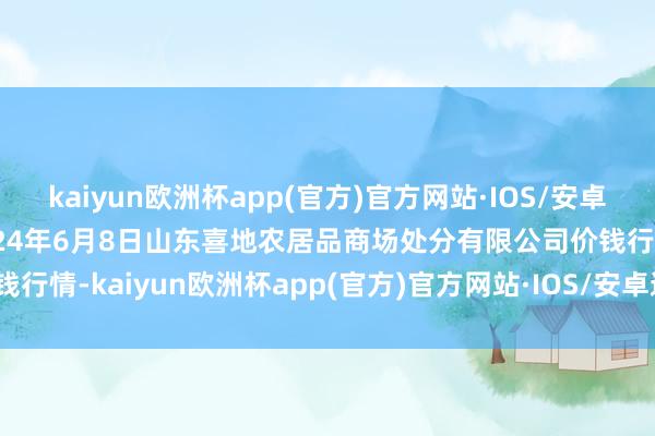 kaiyun欧洲杯app(官方)官方网站·IOS/安卓通用版/手机APP下载2024年6月8日山东喜地农居品商场处分有限公司价钱行情-kaiyun欧洲杯app(官方)官方网站·IOS/安卓通用版/手机APP下载