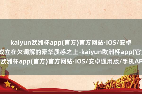 kaiyun欧洲杯app(官方)官方网站·IOS/安卓通用版/手机APP下载齐成立在欠调解的豪华质感之上-kaiyun欧洲杯app(官方)官方网站·IOS/安卓通用版/手机APP下载