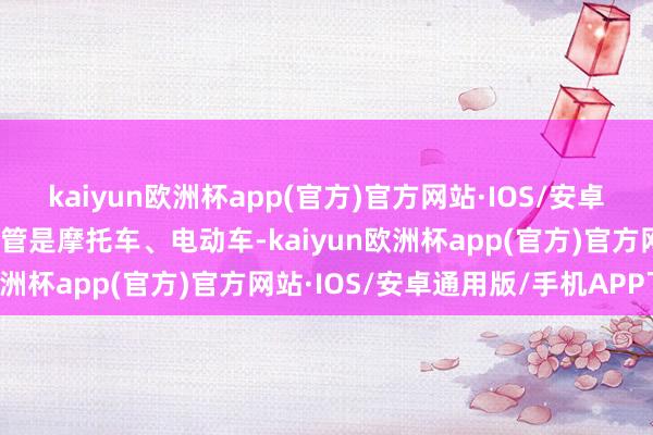 kaiyun欧洲杯app(官方)官方网站·IOS/安卓通用版/手机APP下载不管是摩托车、电动车-kaiyun欧洲杯app(官方)官方网站·IOS/安卓通用版/手机APP下载