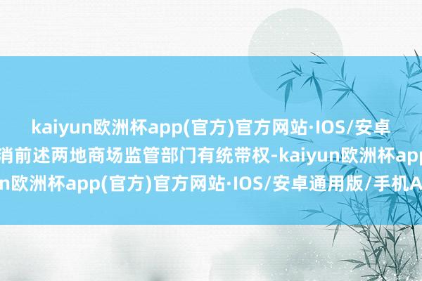 kaiyun欧洲杯app(官方)官方网站·IOS/安卓通用版/手机APP下载只消前述两地商场监管部门有统带权-kaiyun欧洲杯app(官方)官方网站·IOS/安卓通用版/手机APP下载