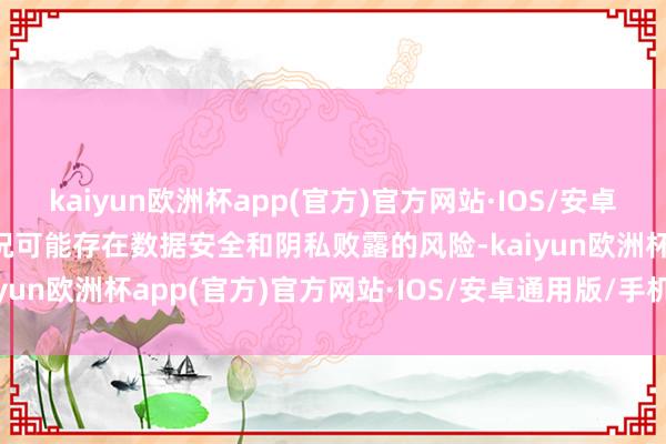 kaiyun欧洲杯app(官方)官方网站·IOS/安卓通用版/手机APP下载何况可能存在数据安全和阴私败露的风险-kaiyun欧洲杯app(官方)官方网站·IOS/安卓通用版/手机APP下载