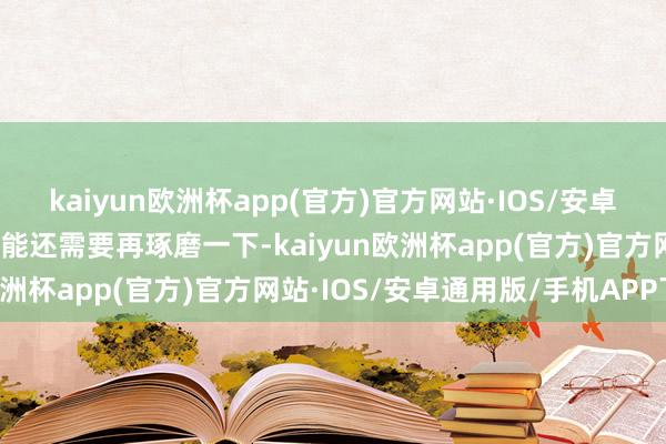 kaiyun欧洲杯app(官方)官方网站·IOS/安卓通用版/手机APP下载可能还需要再琢磨一下-kaiyun欧洲杯app(官方)官方网站·IOS/安卓通用版/手机APP下载