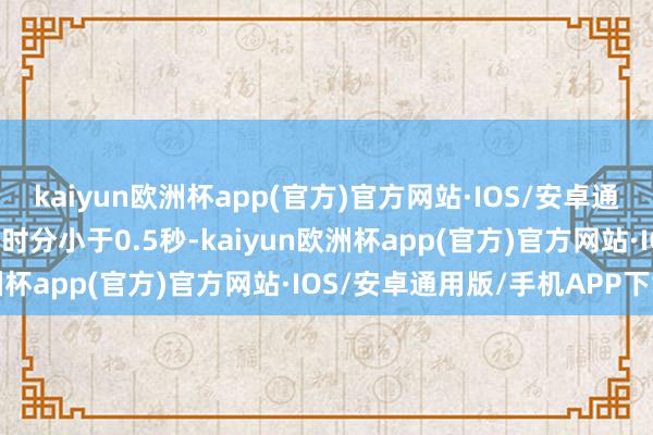 kaiyun欧洲杯app(官方)官方网站·IOS/安卓通用版/手机APP下载关闭时分小于0.5秒-kaiyun欧洲杯app(官方)官方网站·IOS/安卓通用版/手机APP下载