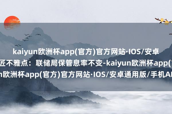 kaiyun欧洲杯app(官方)官方网站·IOS/安卓通用版/手机APP下载巨匠不雅点：联储局保管息率不变-kaiyun欧洲杯app(官方)官方网站·IOS/安卓通用版/手机APP下载