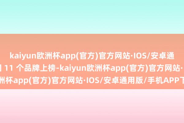 kaiyun欧洲杯app(官方)官方网站·IOS/安卓通用版/手机APP下载中国 11 个品牌上榜-kaiyun欧洲杯app(官方)官方网站·IOS/安卓通用版/手机APP下载