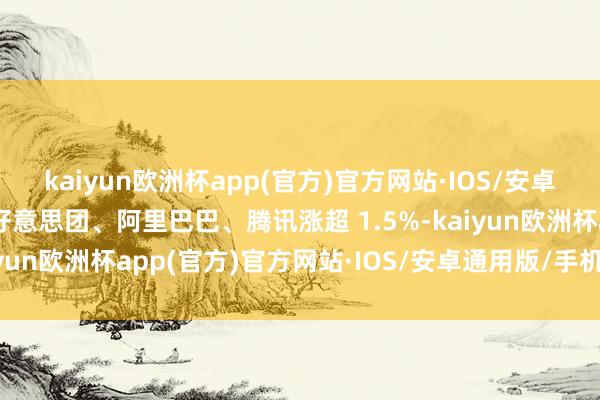 kaiyun欧洲杯app(官方)官方网站·IOS/安卓通用版/手机APP下载好意思团、阿里巴巴、腾讯涨超 1.5%-kaiyun欧洲杯app(官方)官方网站·IOS/安卓通用版/手机APP下载